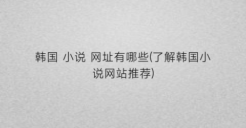 韩国 小说 网址有哪些(了解韩国小说网站推荐)